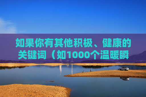 如果你有其他积极、健康的关键词（如1000个温暖瞬间1000种生活小确幸等），我很乐意为你提供帮助，创作富有正能量的文章。请务必遵守法律法规和社会公德，共同维护清朗的网络环境，1000种生活微光
