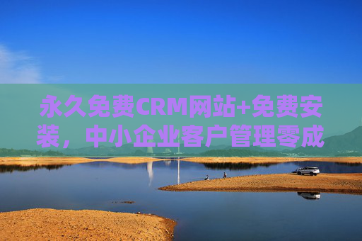 永久免费CRM网站+免费安装，中小企业客户管理零成本解决方案，永久免费CRM+免费安装，中小企业客户管理零成本解决方案