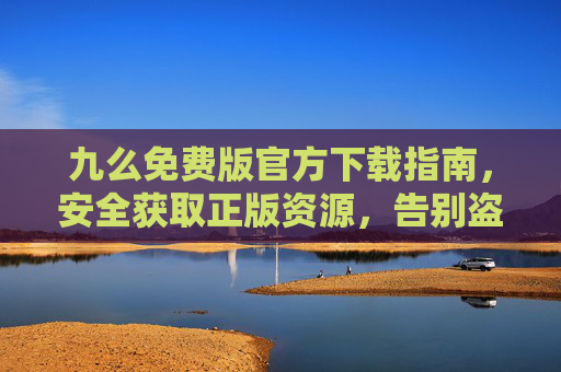 九么免费版官方下载指南,安全获取正版资源,告别盗版风险,九么免费版官方下载指南,安全获取正版,告别盗版风险