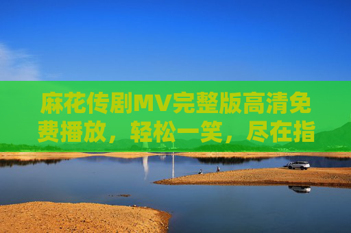 麻花传剧MV完整版高清免费播放,轻松一笑,尽在指尖,麻花传剧MV完整版高清免费 轻松一笑尽在指尖