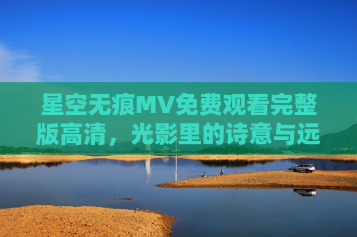 星空无痕MV免费观看完整版高清,光影里的诗意与远方,星空无痕MV免费高清完整版,光影里的诗意与远方