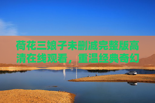 荷花三娘子未删减完整版高清在线观看,重温经典奇幻爱情之美,荷花三娘子未删减完整版高清在线观看 重温经典奇幻爱情之美