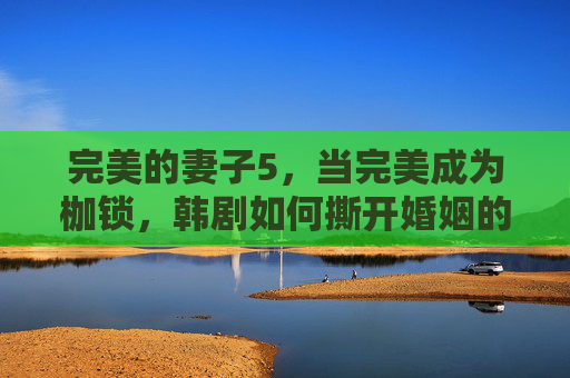 完美的妻子5,当完美成为枷锁,韩剧如何撕开婚姻的假面?完美的妻子5,当完美成枷锁,韩剧撕开婚姻假面