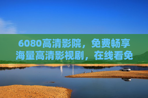 6080高清影院,免费畅享海量高清影视剧,在线看免费版一站式追剧体验,6080高清影院,免费畅享海量高清影视剧一站式追剧