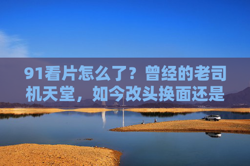 91看片怎么了?曾经的老司机天堂,如今改头换面还是彻底消失?91看片怎么了?老司机天堂的变局,改头换面还是彻底消失?
