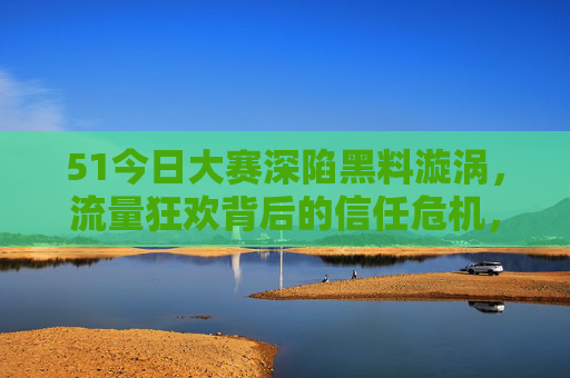 51今日大赛深陷黑料漩涡,流量狂欢背后的信任危机,51今日大赛,黑料漩涡与信任危机