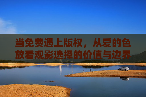 当免费遇上版权,从爱的色放看观影选择的价值与边界,免费遇上版权,观影选择的价值与边界