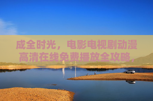 成全时光,电影电视剧动漫高清在线免费播放全攻略,成全时光,电影电视剧动漫高清在线免费播放全攻略