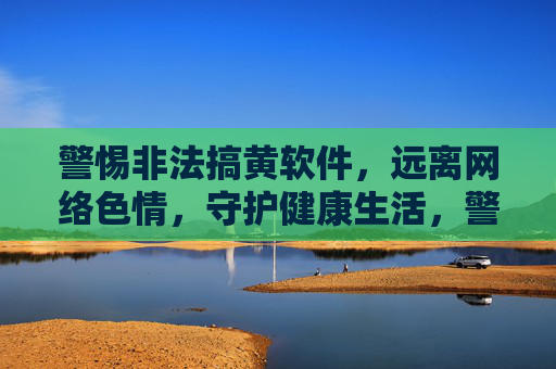 警惕非法搞黄软件,远离网络色情,守护健康生活,警惕非法搞黄软件,远离网络色情守护健康生活