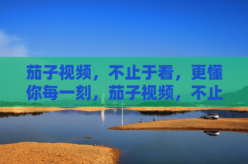 茄子视频,不止于看,更懂你每一刻,茄子视频,不止于看,更懂你每一刻
