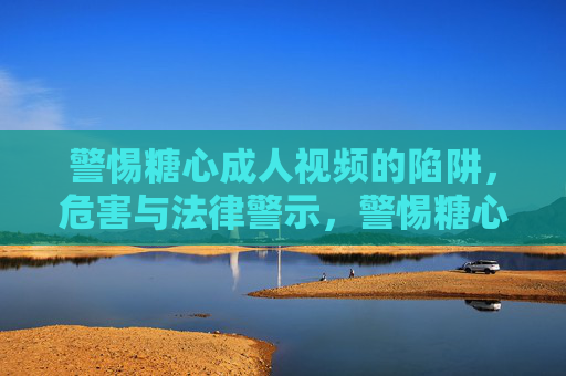 警惕糖心成人视频的陷阱,危害与法律警示,警惕糖心成人视频陷阱,危害与法律警示