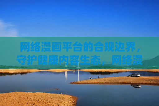 网络漫画平台的合规边界,守护健康内容生态,网络漫画平台,以合规边界守护健康内容生态