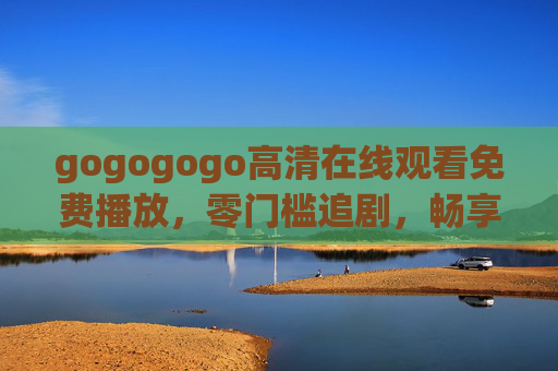 gogogogo高清在线观看免费播放,零门槛追剧,畅享高清视觉盛宴,gogogogo高清免费零门槛,畅享追剧视觉盛宴