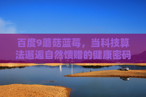 百度9蘑菇蓝莓,当科技算法邂逅自然馈赠的健康密码,科技算法邂逅自然馈赠,百度9蘑菇蓝莓的健康密码