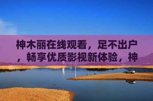神木丽在线观看,足不出户,畅享优质影视新体验,神木丽在线观看,足不出户畅享优质影视新体验
