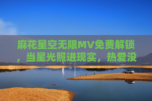 麻花星空无限MV免费解锁,当星光照进现实,热爱没有边界,麻花星空无限MV免费解锁,星光照进现实,热爱无界