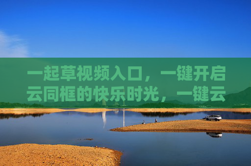 一起草视频入口,一键开启云同框的快乐时光,一键云同框,开启快乐时光