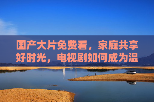国产大片免费看，家庭共享好时光，电视剧如何成为温馨纽带？国产大片免费看，电视剧，家庭共享的温馨纽带
