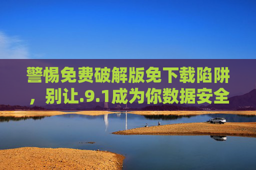 警惕免费破解版免下载陷阱,别让.9.1成为你数据安全的定时炸弹,警惕免费破解版免下载陷阱,别让.9.1成数据安全定时炸弹