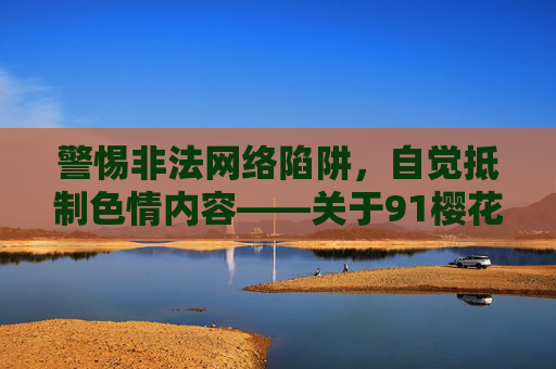 警惕非法网络陷阱，自觉抵制色情内容——关于91樱花网站的警示，警惕91樱花非法网络陷阱 自觉抵制色情内容警示