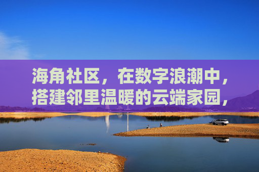 海角社区，在数字浪潮中，搭建邻里温暖的云端家园，海角社区，数字浪潮搭建邻里温暖云端家园