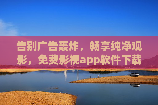 告别广告轰炸，畅享纯净观影，免费影视app软件下载全攻略，免费影视app下载全攻略，告别广告，畅享纯净观影