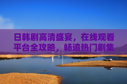 日韩剧高清盛宴,在线观看平台全攻略,畅追热门剧集不卡顿,日韩剧高清盛宴,在线观看平台全攻略与畅追指南