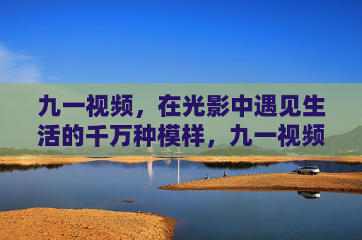 九一视频,在光影中遇见生活的千万种模样,九一视频,光影里的万千生活模样