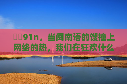 馃尶91n,当闽南语的馊撞上网络的热,我们在狂欢什么?闽南语馊撞上网络热,我们在狂欢什么?