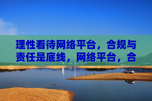 理性看待网络平台,合规与责任是底线,网络平台,合规责任是理性底线