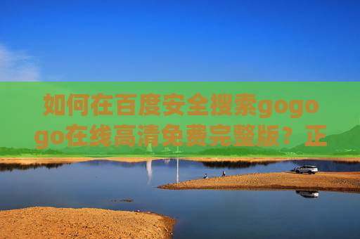 如何在百度安全搜索gogogo在线高清免费完整版？正版影视观看指南，百度安全搜索gogogo，正版影视高清免费观看指南