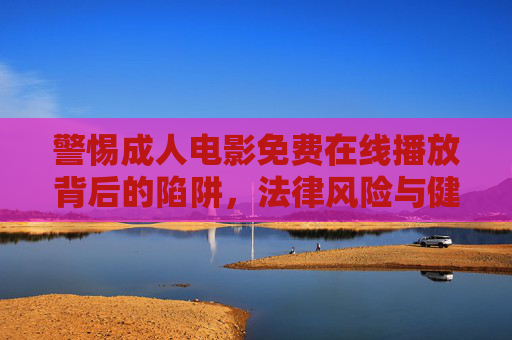 警惕成人电影免费在线播放背后的陷阱,法律风险与健康危害,警惕成人电影免费在线播放,陷阱、法律风险与健康危害