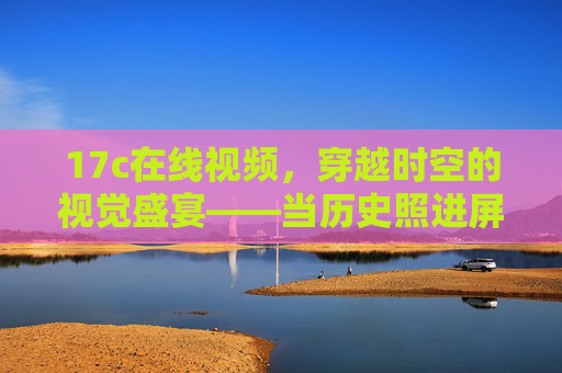 17c在线视频,穿越时空的视觉盛宴——当历史照进屏幕,17c在线视频,历史照进屏幕的视觉盛宴