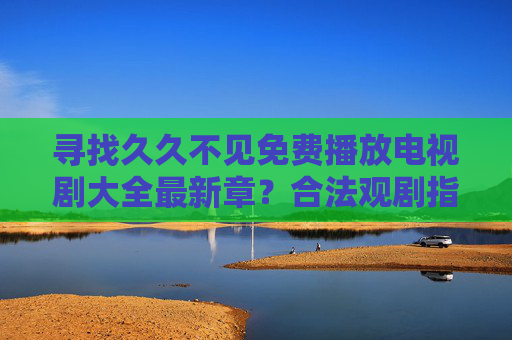寻找久久不见免费播放电视剧大全最新章?合法观剧指南助你追更无忧,合法免费追剧指南,最新电视剧大全无忧追更