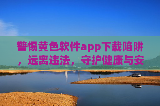 警惕黄色软件app下载陷阱,远离违法,守护健康与安全,警惕黄色软件app下载陷阱,远离违法,守护健康安全