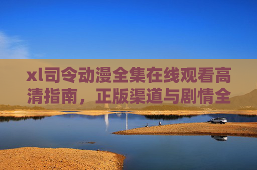 xl司令动漫全集在线观看高清指南，正版渠道与剧情全解析，xl司令动漫全集，高清观看指南、正版渠道与剧情全解析