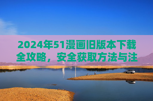 2024年51漫画旧版本下载全攻略，安全获取方法与注意事项，2024年51漫画旧版本下载全攻略，安全获取与注意事项