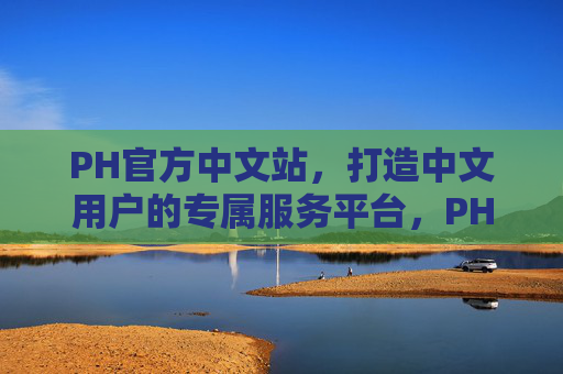 PH官方中文站,打造中文用户的专属服务平台,PH官方中文站,中文用户的专属服务平台