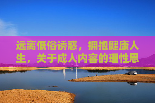 远离低俗诱惑,拥抱健康人生,关于成人内容的理性思考与引导,理性对待成人内容,拥抱健康人生