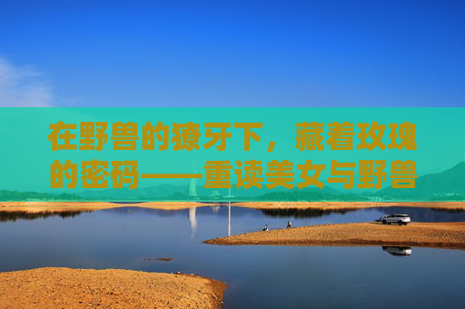 在野兽的獠牙下,藏着玫瑰的密码——重读美女与野兽的偏见与救赎,獠牙与玫瑰,偏见与救赎的密码