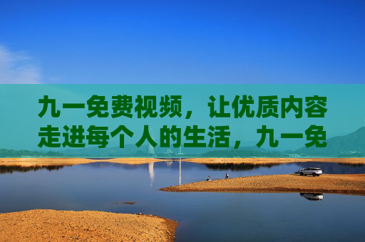 九一免费视频,让优质内容走进每个人的生活,九一免费视频,让优质内容触手可及