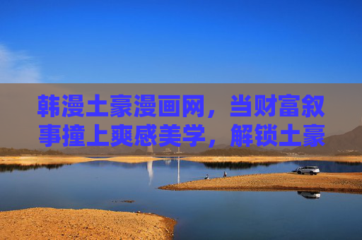 韩漫土豪漫画网,当财富叙事撞上爽感美学,解锁土豪人生的N种可能,财富叙事撞爽感美学,韩漫土豪漫画解锁土豪人生N种可能