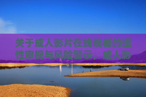 关于成人影片在线观看的理性审视与风险警示,成人影片在线观看,理性审视与风险警示