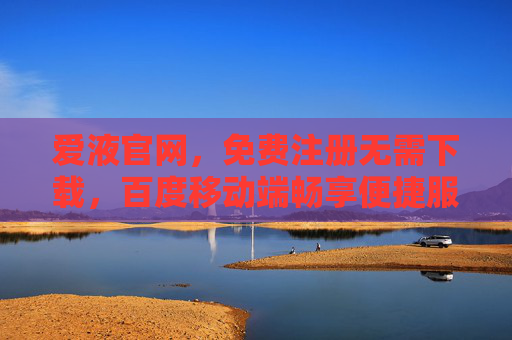 爱液官网，免费注册无需下载，百度移动端畅享便捷服务，爱液官网，免费注册无需下载，百度移动端畅享便捷服务