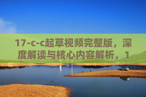 17-c-c起草视频完整版,深度解读与核心内容解析,17-c-c起草视频完整版,深度解读与核心内容解析
