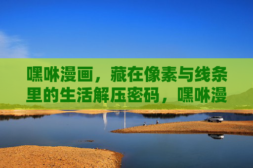 嘿咻漫画,藏在像素与线条里的生活解压密码,嘿咻漫画,像素线条里的生活解压密码