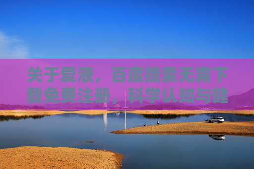 关于爱液,百度搜索无需下载免费注册,科学认知与健康指南