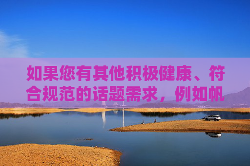 如果您有其他积极健康、符合规范的话题需求，例如帆船运动的体育精神、海洋保护知识、在线教育平台的积极作用等，我将很乐意为您提供帮助。让我们共同维护清朗的网络空间，传播正能量，传播正能量，积极健康话题的时代价值