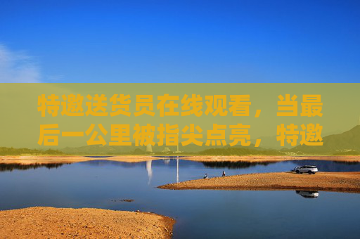 特邀送货员在线观看，当最后一公里被指尖点亮，特邀送货员，指尖点亮最后一公里