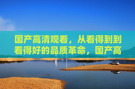 国产高清观看，从看得到到看得好的品质革命，国产高清品质革命，从看得到到看得好